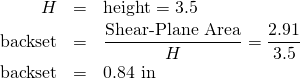 \begin{eqnarray*} H&=&\mbox{height}=3.5\\ \mbox{backset}&=&\frac{\mbox{Shear-Plane Area}}{H} = \frac{2.91}{3.5}\\ \mbox{backset}&=&0.84 \mbox{ in} \end{eqnarray*}