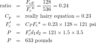 \begin{eqnarray*} \mbox{ratio}&=&\frac{F_{cE}}{F_c\mbox{*}} = \frac{128}{536} = 0.24\\ C_p&=&\mbox{really hairy equation}=0.23\\ F_c'&=&C_P F_c\mbox{*}=0.23 \times 128 = 121 \mbox{ psi}\\ P&=&F_c' d_1 d_2 = 121 \times 1.5 \times 3.5\\ P&=&633 \mbox{ pounds} \end{eqnarray*}