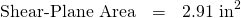 \begin{eqnarray*} \mbox{Shear-Plane Area}&=&2.91 \mbox{ in}^2 \end{eqnarray*}